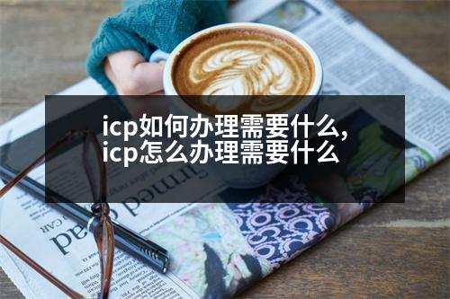 icp如何辦理需要什么,icp怎么辦理需要什么