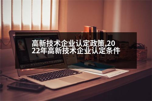 高新技術(shù)企業(yè)認(rèn)定政策,2022年高新技術(shù)企業(yè)認(rèn)定條件