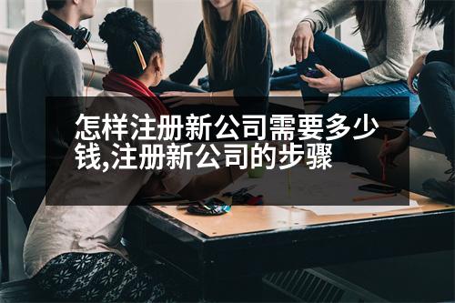 怎樣注冊(cè)新公司需要多少錢,注冊(cè)新公司的步驟