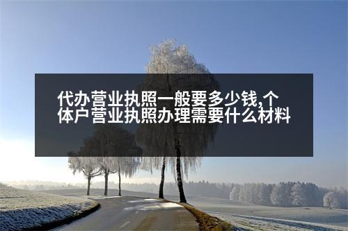 代辦營(yíng)業(yè)執(zhí)照一般要多少錢,個(gè)體戶營(yíng)業(yè)執(zhí)照辦理需要什么材料