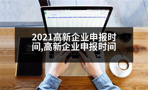 2021高新企業(yè)申報(bào)時間,高新企業(yè)申報(bào)時間