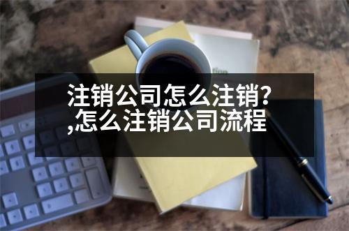 注銷公司怎么注銷？,怎么注銷公司流程