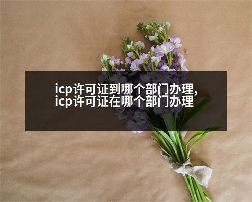 icp許可證到哪個(gè)部門(mén)辦理,icp許可證在哪個(gè)部門(mén)辦理