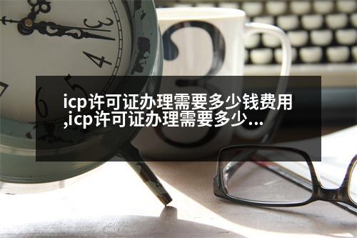 icp許可證辦理需要多少錢費(fèi)用,icp許可證辦理需要多少錢