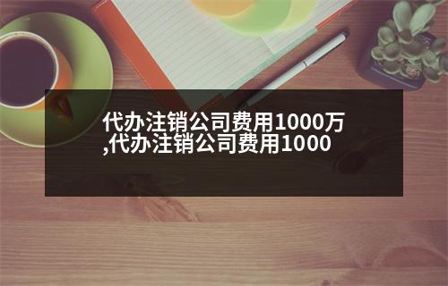 代辦注銷公司費(fèi)用1000萬(wàn),代辦注銷公司費(fèi)用1000