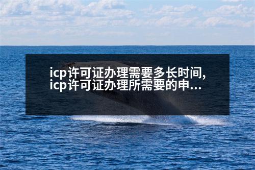 icp許可證辦理需要多長時間,icp許可證辦理所需要的申請材料