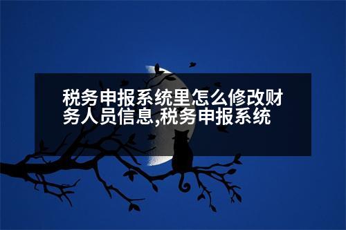 稅務(wù)申報(bào)系統(tǒng)里怎么修改財(cái)務(wù)人員信息,稅務(wù)申報(bào)系統(tǒng)