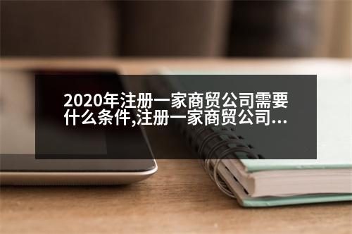 2020年注冊一家商貿(mào)公司需要什么條件,注冊一家商貿(mào)公司需要多少錢