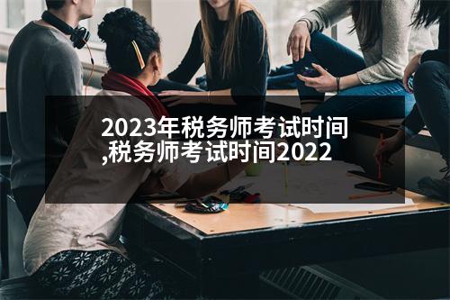 2023年稅務(wù)師考試時間,稅務(wù)師考試時間2022