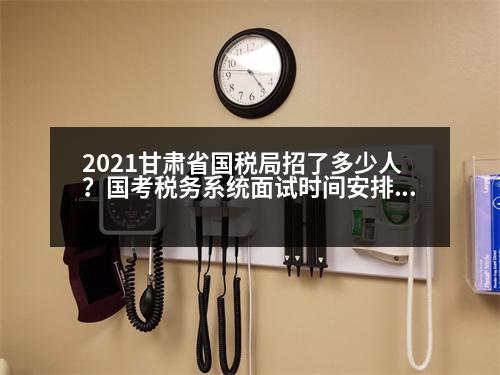 2021甘肅省國稅局招了多少人？國考稅務系統(tǒng)面試時間安排2023年