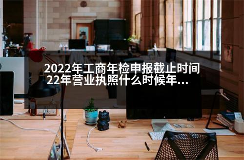 2022年工商年檢申報(bào)截止時(shí)間 22年?duì)I業(yè)執(zhí)照什么時(shí)候年檢