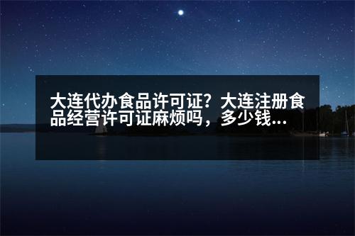 大連代辦食品許可證？大連注冊食品經(jīng)營許可證麻煩嗎，多少錢呀