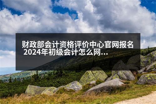 財政部會計資格評價中心官網(wǎng)報名 2024年初級會計怎么網(wǎng)上報名