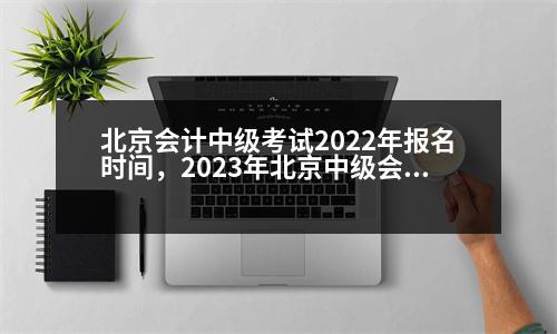 北京會(huì)計(jì)中級(jí)考試2022年報(bào)名時(shí)間，2023年北京中級(jí)會(huì)計(jì)考試會(huì)延期嗎