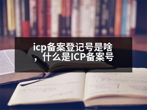 icp備案登記號(hào)是啥，什么是ICP備案號(hào)