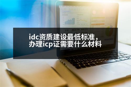 idc資質(zhì)建設最低標準，辦理icp證需要什么材料