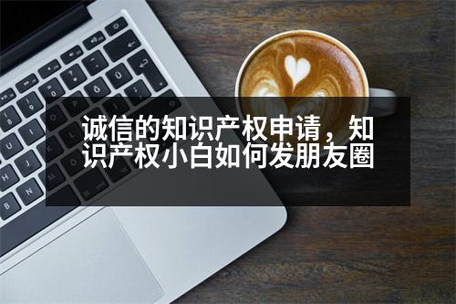 誠信的知識產(chǎn)權(quán)申請，知識產(chǎn)權(quán)小白如何發(fā)朋友圈