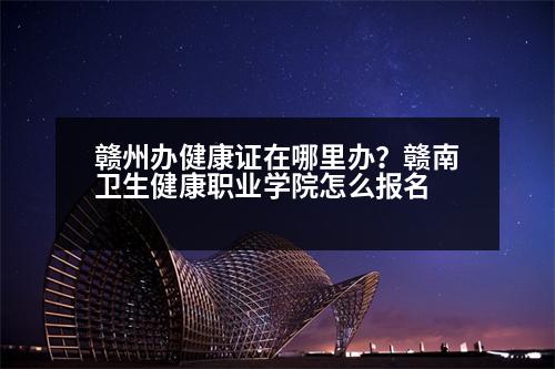 贛州辦健康證在哪里辦？贛南衛(wèi)生健康職業(yè)學院怎么報名