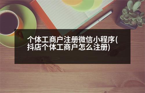 個體工商戶注冊微信小程序(抖店個體工商戶怎么注冊)