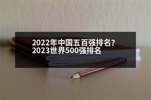 2022年中國(guó)五百?gòu)?qiáng)排名？2023世界500強(qiáng)排名