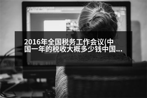 2016年全國稅務工作會議(中國一年的稅收大概多少錢中國一年的稅收是多少)