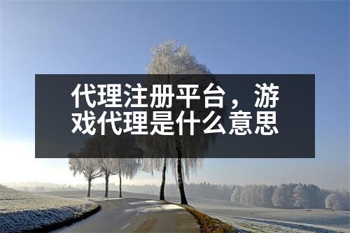 代理注冊平臺，游戲代理是什么意思