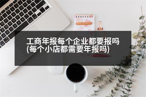 工商年報(bào)每個(gè)企業(yè)都要報(bào)嗎(每個(gè)小店都需要年報(bào)嗎)