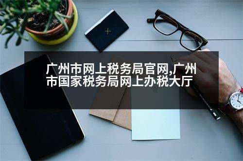 廣州市網(wǎng)上稅務(wù)局官網(wǎng),廣州市國家稅務(wù)局網(wǎng)上辦稅大廳