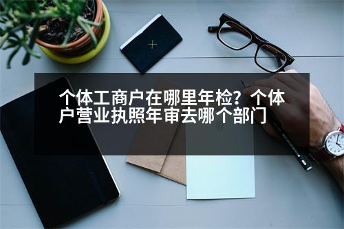 個體工商戶在哪里年檢？個體戶營業(yè)執(zhí)照年審去哪個部門