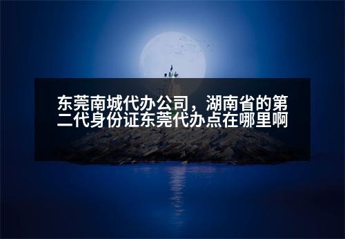 東莞南城代辦公司，湖南省的第二代身份證東莞代辦點(diǎn)在哪里啊