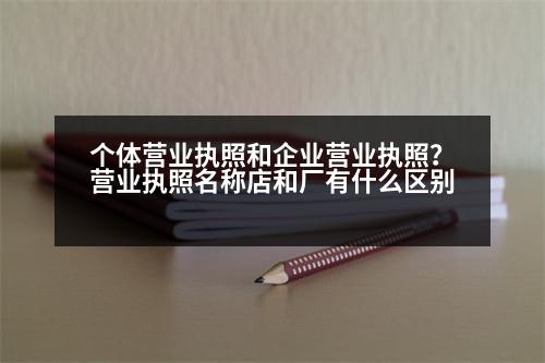 個體營業(yè)執(zhí)照和企業(yè)營業(yè)執(zhí)照？營業(yè)執(zhí)照名稱店和廠有什么區(qū)別