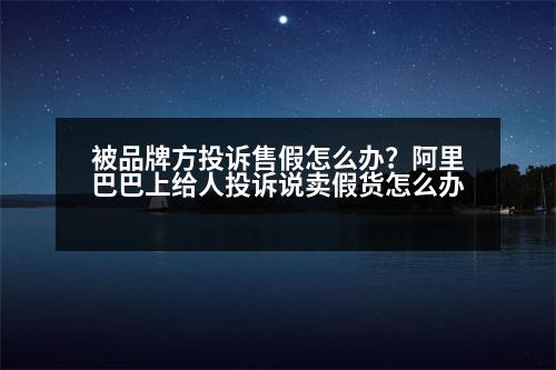 被品牌方投訴售假怎么辦？阿里巴巴上給人投訴說賣假貨怎么辦