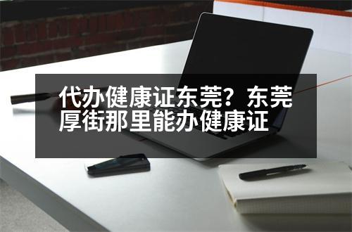 代辦健康證東莞？東莞厚街那里能辦健康證