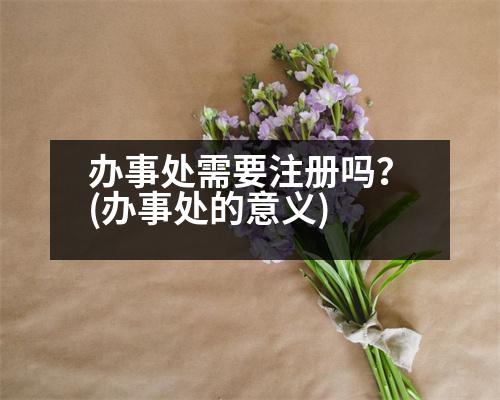 辦事處需要注冊(cè)嗎？(辦事處的意義)