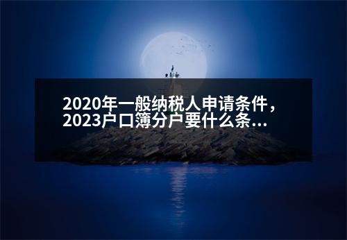 2020年一般納稅人申請(qǐng)條件，2023戶口簿分戶要什么條件