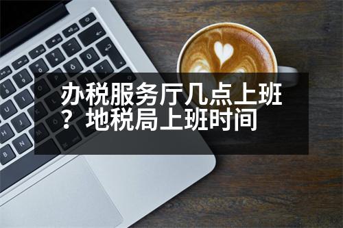 辦稅服務(wù)廳幾點(diǎn)上班？地稅局上班時(shí)間