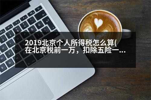 2019北京個(gè)人所得稅怎么算(在北京稅前一萬，扣除五險(xiǎn)一金(公積金按12%交)和個(gè)人所得稅，拿到手的大概有多少錢呢希望稍微具體點(diǎn))