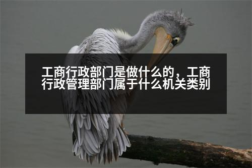 工商行政部門是做什么的，工商行政管理部門屬于什么機(jī)關(guān)類別