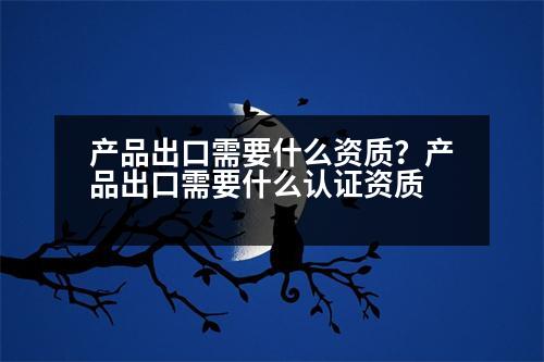 產(chǎn)品出口需要什么資質(zhì)？產(chǎn)品出口需要什么認(rèn)證資質(zhì)