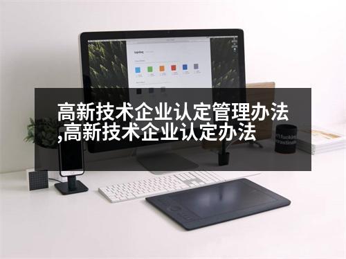 高新技術(shù)企業(yè)認(rèn)定管理辦法,高新技術(shù)企業(yè)認(rèn)定辦法