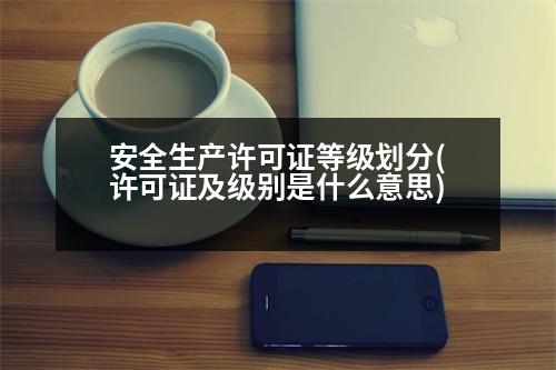 安全生產(chǎn)許可證等級劃分(許可證及級別是什么意思)