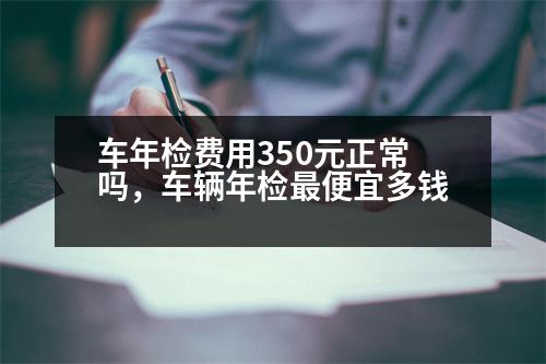 車年檢費用350元正常嗎，車輛年檢最便宜多錢