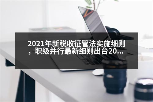 2021年新稅收征管法實施細則，職級并行最新細則出臺2023辦法