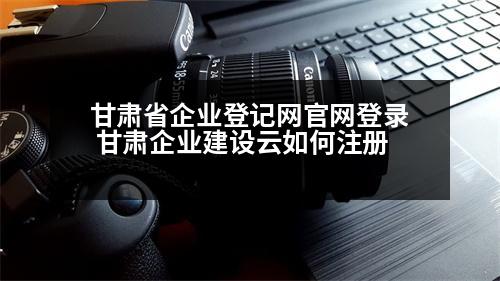 甘肅省企業(yè)登記網(wǎng)官網(wǎng)登錄 甘肅企業(yè)建設云如何注冊