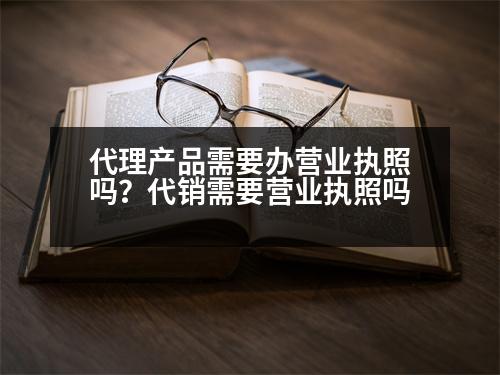 代理產(chǎn)品需要辦營(yíng)業(yè)執(zhí)照嗎？代銷需要營(yíng)業(yè)執(zhí)照嗎