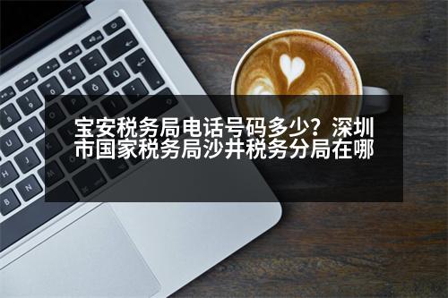 寶安稅務局電話號碼多少？深圳市國家稅務局沙井稅務分局在哪