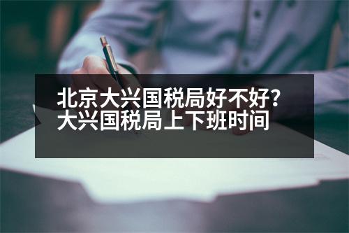 北京大興國稅局好不好？大興國稅局上下班時間