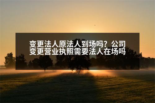 變更法人原法人到場(chǎng)嗎？公司變更營(yíng)業(yè)執(zhí)照需要法人在場(chǎng)嗎