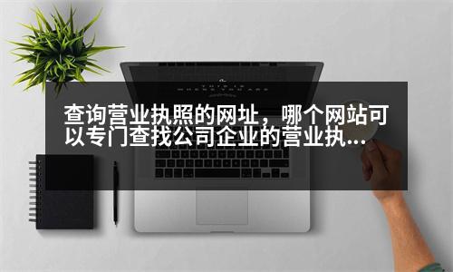 查詢營業(yè)執(zhí)照的網(wǎng)址，哪個(gè)網(wǎng)站可以專門查找公司企業(yè)的營業(yè)執(zhí)照