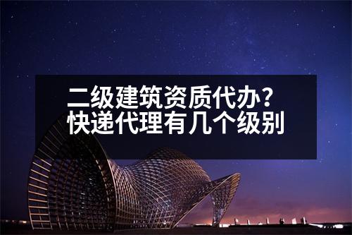 二級建筑資質(zhì)代辦？快遞代理有幾個級別